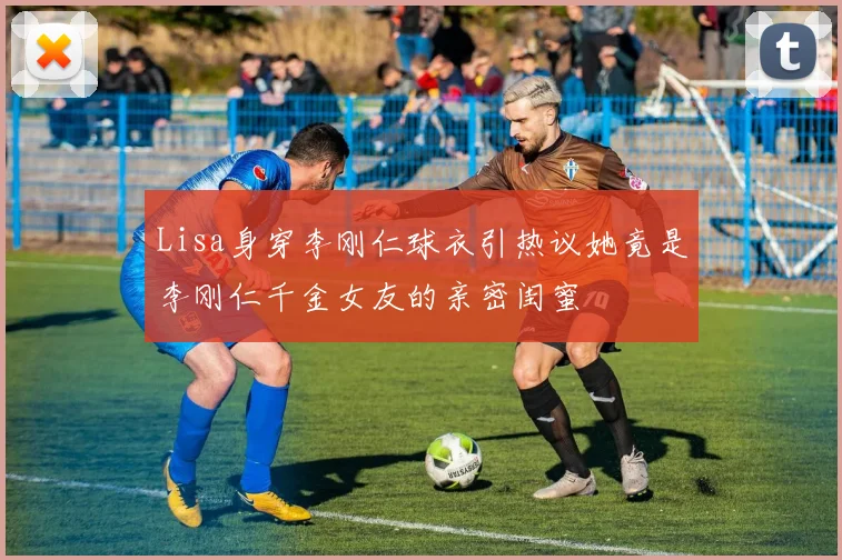 Lisa身穿李刚仁球衣引热议她竟是李刚仁千金女友的亲密闺蜜