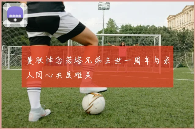 曼联悼念若塔兄弟去世一周年与亲人同心共度难关