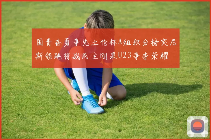 国青奋勇争先土伦杯A组积分榜突尼斯领跑将战民主刚果U23争夺荣耀