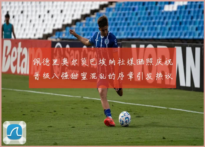 佩德里奥尔莫巴埃纳社媒晒照庆祝晋级八强甜蜜混乱的序章引发热议