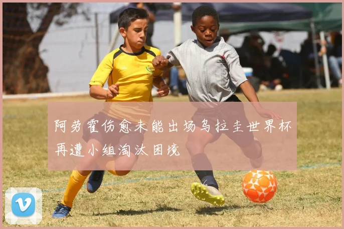 阿劳霍伤愈未能出场乌拉圭世界杯再遭小组淘汰困境