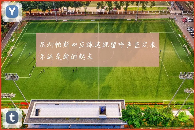 尼科帕斯回应球迷挽留呼声坚定表示这是新的起点