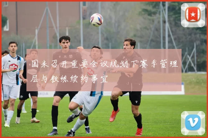 国米召开重要会议规划下赛季管理层与教练续约事宜