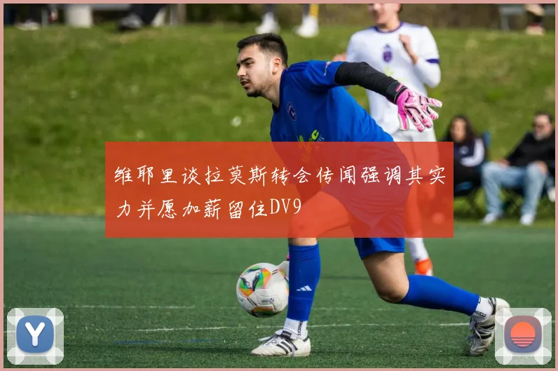 维耶里谈拉莫斯转会传闻强调其实力并愿加薪留住DV9