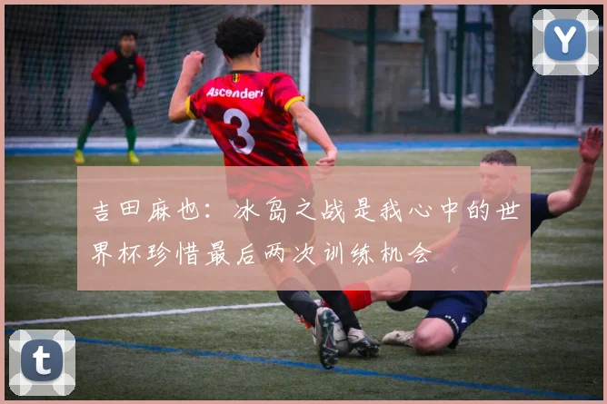 吉田麻也：冰岛之战是我心中的世界杯珍惜最后两次训练机会