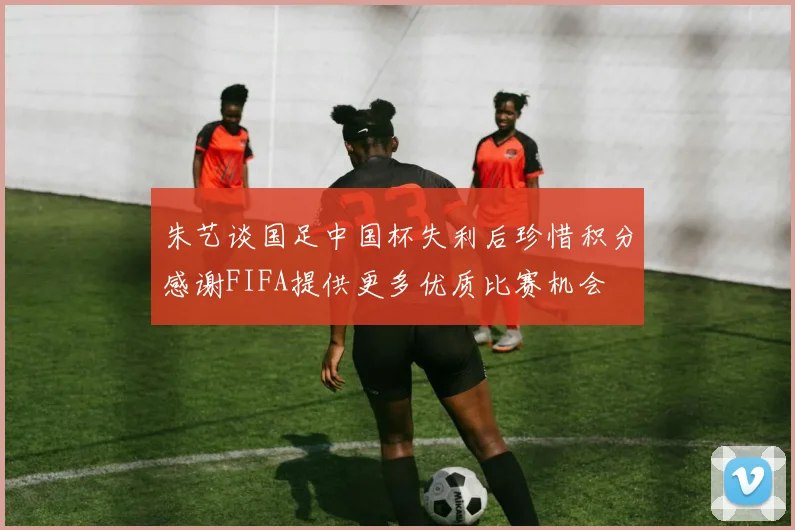 朱艺谈国足中国杯失利后珍惜积分感谢FIFA提供更多优质比赛机会