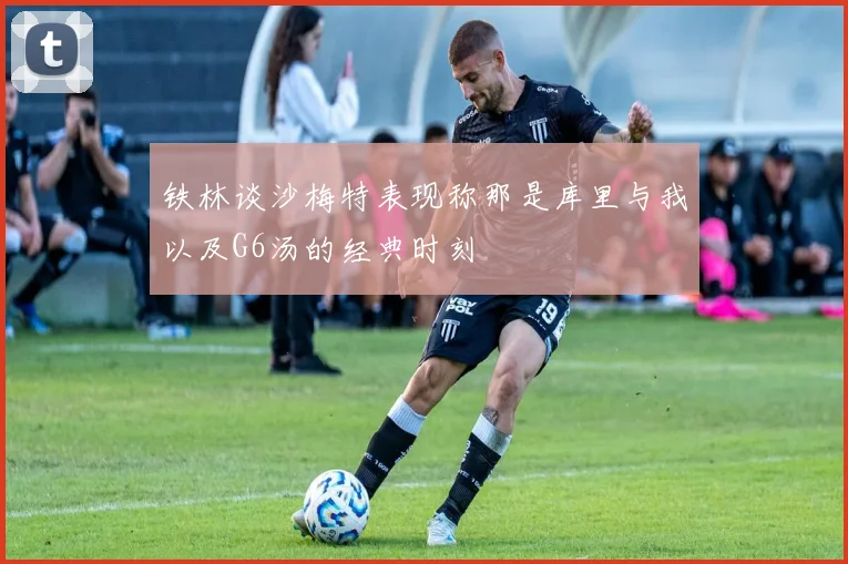铁林谈沙梅特表现称那是库里与我以及G6汤的经典时刻