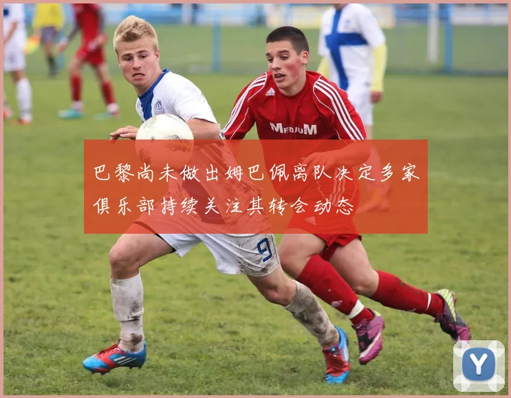 巴黎尚未做出姆巴佩离队决定多家俱乐部持续关注其转会动态