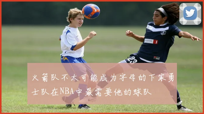 火箭队不太可能成为字母的下家勇士队在NBA中最需要他的球队