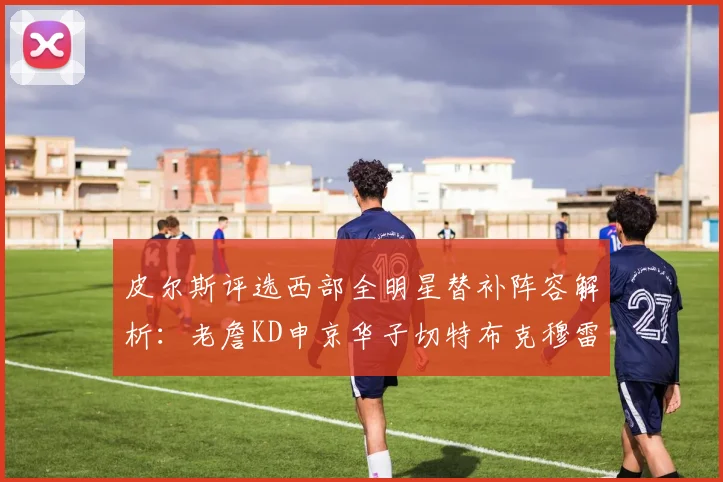 皮尔斯评选西部全明星替补阵容解析：老詹KD申京华子切特布克穆雷的实力对比