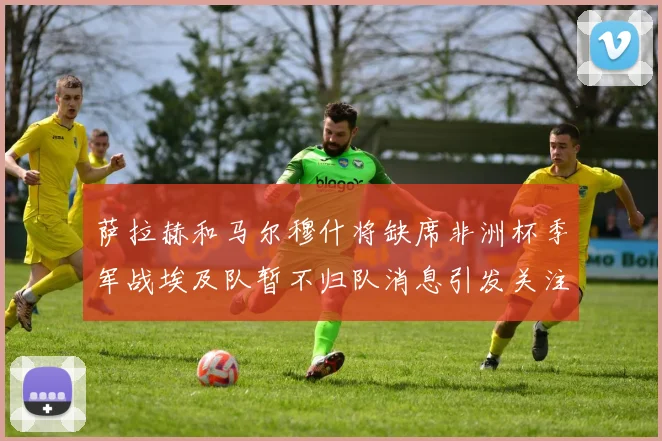 萨拉赫和马尔穆什将缺席非洲杯季军战埃及队暂不归队消息引发关注