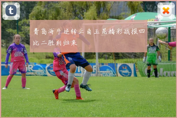 青岛海牛逆转云南玉昆精彩战报四比二胜利归来