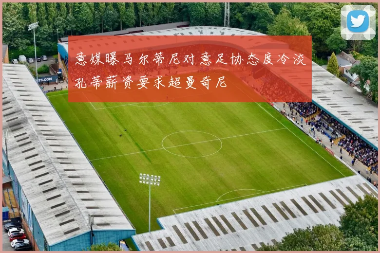 意媒曝马尔蒂尼对意足协态度冷淡孔蒂薪资要求超曼奇尼