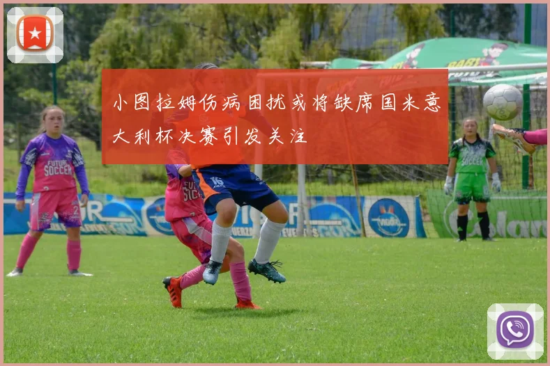 小图拉姆伤病困扰或将缺席国米意大利杯决赛引发关注