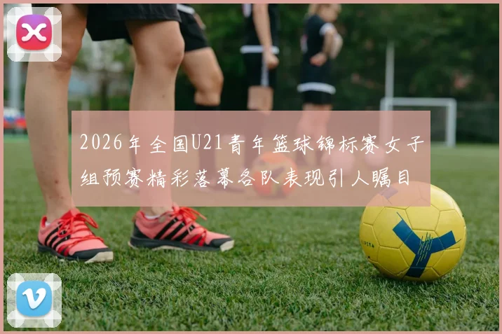 2026年全国U21青年篮球锦标赛女子组预赛精彩落幕各队表现引人瞩目