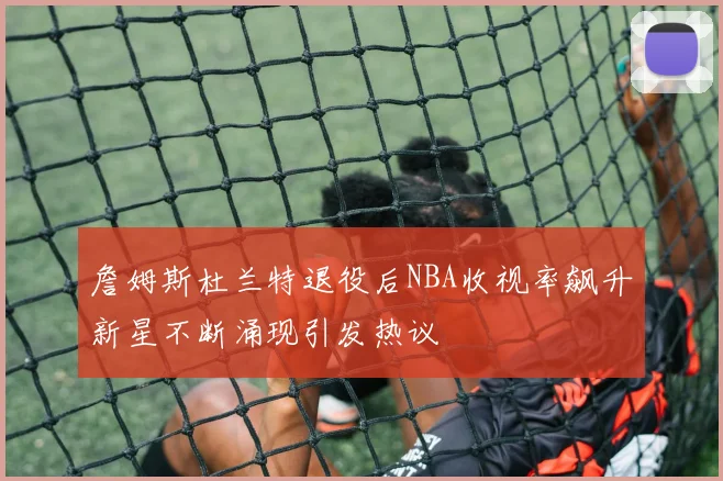 詹姆斯杜兰特退役后NBA收视率飙升新星不断涌现引发热议
