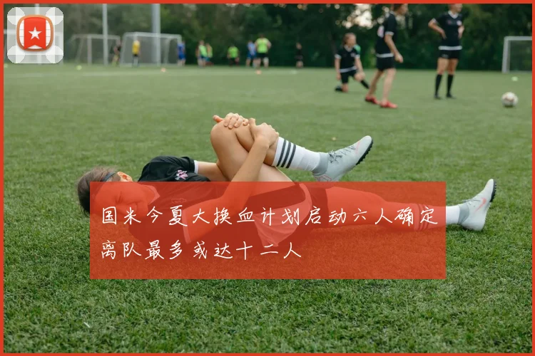 国米今夏大换血计划启动六人确定离队最多或达十二人