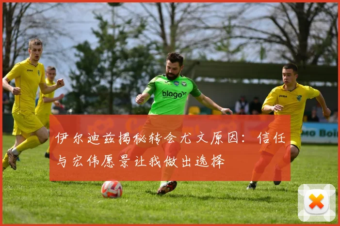 伊尔迪兹揭秘转会尤文原因：信任与宏伟愿景让我做出选择