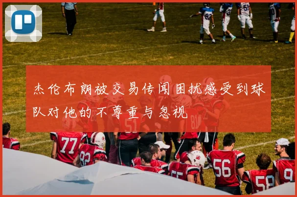 杰伦布朗被交易传闻困扰感受到球队对他的不尊重与忽视