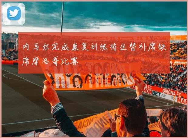 内马尔完成康复训练将坐替补席缺席摩洛哥比赛
