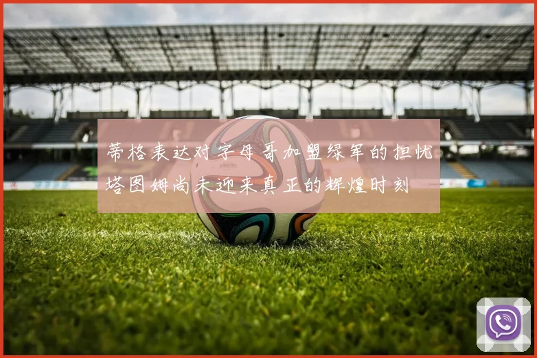 蒂格表达对字母哥加盟绿军的担忧塔图姆尚未迎来真正的辉煌时刻