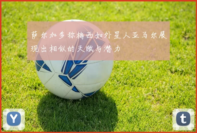 萨尔加多称梅西如外星人亚马尔展现出相似的天赋与潜力