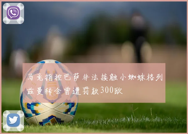马竞指控巴萨非法接触小蜘蛛格列兹曼转会曾遭罚款300欧