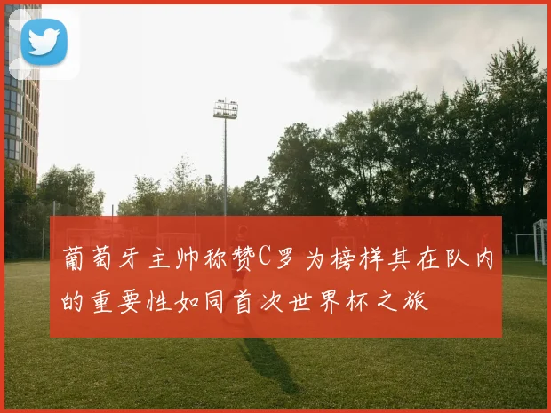 葡萄牙主帅称赞C罗为榜样其在队内的重要性如同首次世界杯之旅