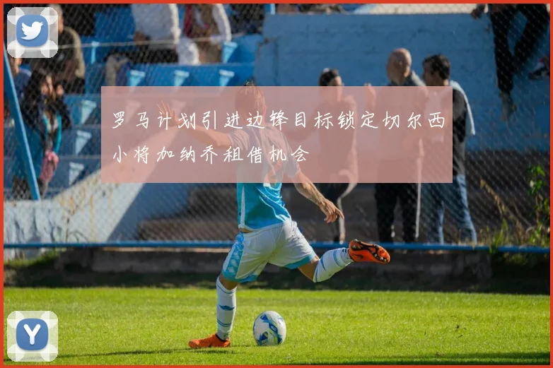 罗马计划引进边锋目标锁定切尔西小将加纳乔租借机会