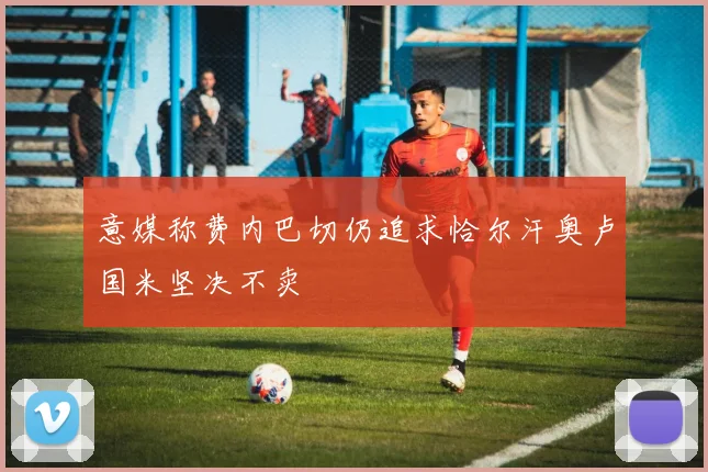 意媒称费内巴切仍追求恰尔汗奥卢国米坚决不卖