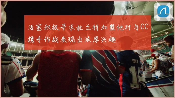活塞积极寻求杜兰特加盟他对与CC携手作战表现出浓厚兴趣