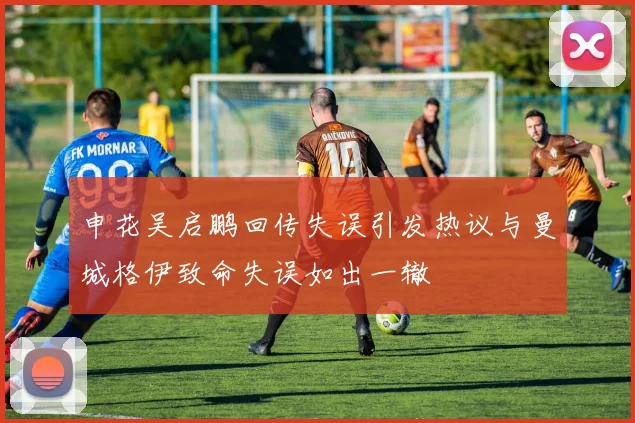 申花吴启鹏回传失误引发热议与曼城格伊致命失误如出一辙