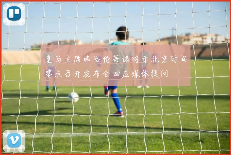 皇马主席弗洛伦蒂诺将于北京时间零点召开发布会回应媒体提问